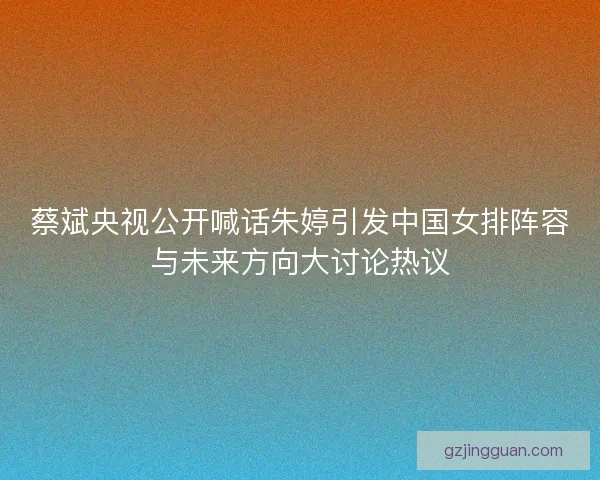 蔡斌央视公开喊话朱婷引发中国女排阵容与未来方向大讨论热议