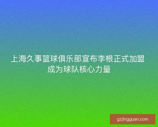 上海久事篮球俱乐部宣布李根正式加盟 成为球队核心力量