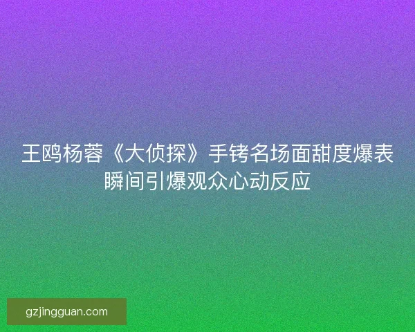 王鸥杨蓉《大侦探》手铐名场面甜度爆表瞬间引爆观众心动反应