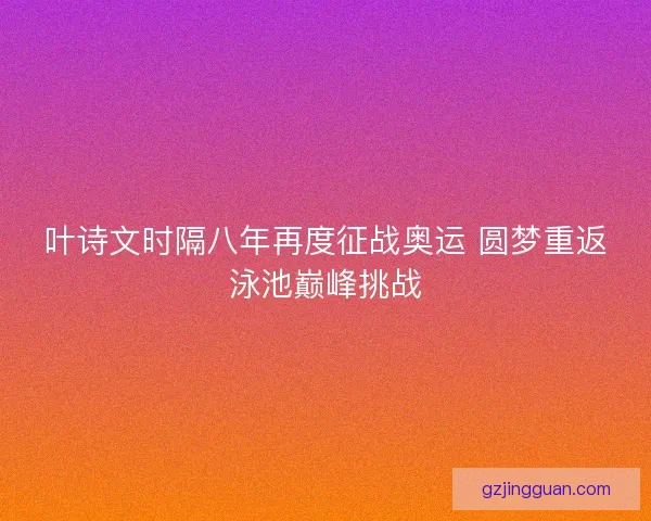 叶诗文时隔八年再度征战奥运 圆梦重返泳池巅峰挑战