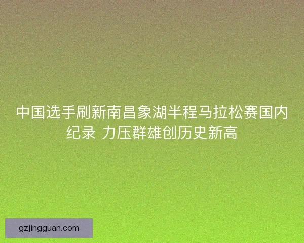 中国选手刷新南昌象湖半程马拉松赛国内纪录 力压群雄创历史新高