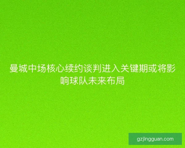 曼城中场核心续约谈判进入关键期或将影响球队未来布局
