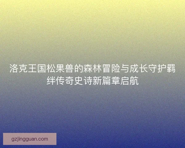 洛克王国松果兽的森林冒险与成长守护羁绊传奇史诗新篇章启航