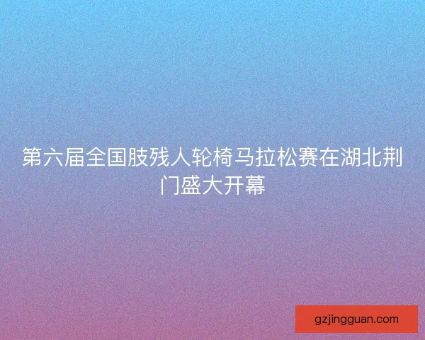 第六届全国肢残人轮椅马拉松赛在湖北荆门盛大开幕
