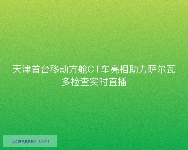 天津首台移动方舱CT车亮相助力萨尔瓦多检查实时直播