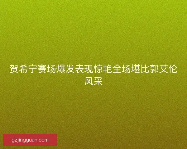 贺希宁赛场爆发表现惊艳全场堪比郭艾伦风采