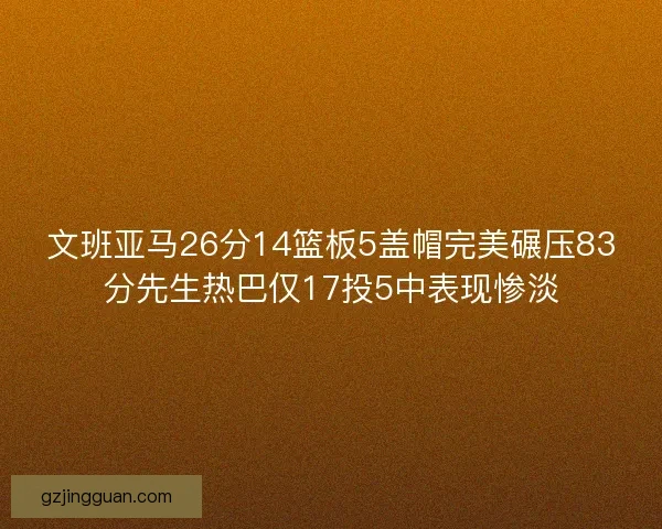 文班亚马26分14篮板5盖帽完美碾压83分先生热巴仅17投5中表现惨淡