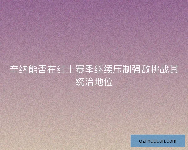 辛纳能否在红土赛季继续压制强敌挑战其统治地位