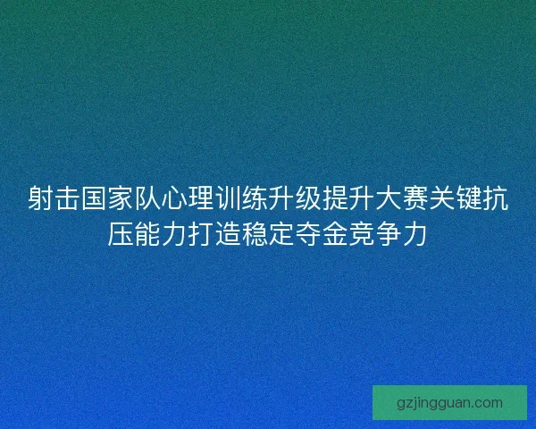 射击国家队心理训练升级提升大赛关键抗压能力打造稳定夺金竞争力