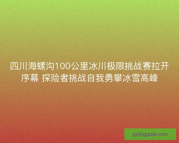四川海螺沟100公里冰川极限挑战赛拉开序幕 探险者挑战自我勇攀冰雪高峰
