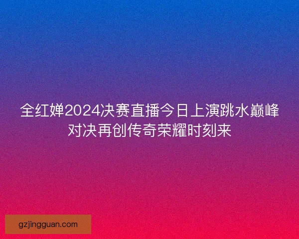 全红婵2024决赛直播今日上演跳水巅峰对决再创传奇荣耀时刻来