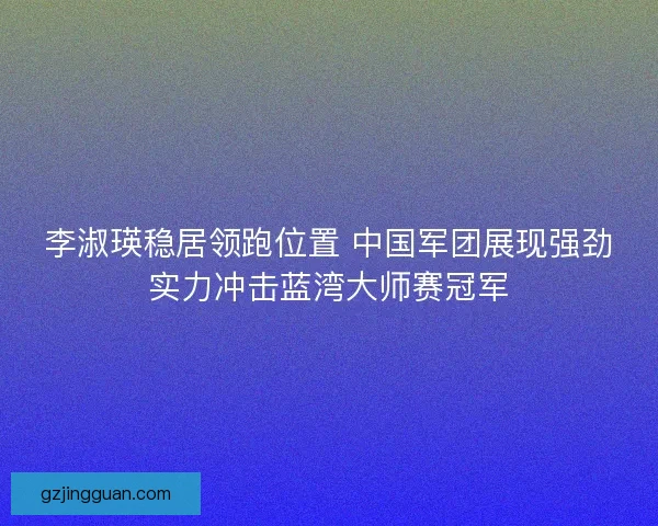 李淑瑛稳居领跑位置 中国军团展现强劲实力冲击蓝湾大师赛冠军